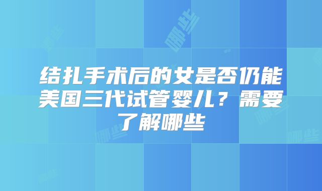 结扎手术后的女是否仍能美国三代试管婴儿？需要了解哪些
