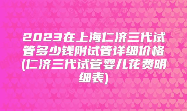 2023在上海仁济三代试管多少钱附试管详细价格(仁济三代试管婴儿花费明细表)