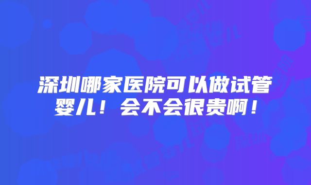 深圳哪家医院可以做试管婴儿！会不会很贵啊！