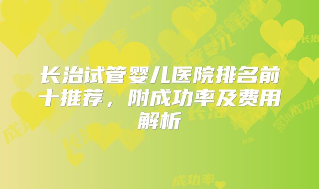 长治试管婴儿医院排名前十推荐，附成功率及费用解析