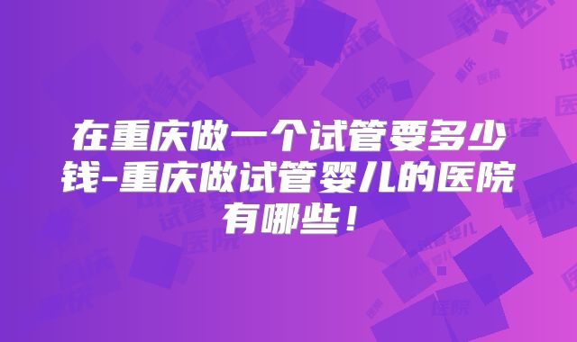 在重庆做一个试管要多少钱-重庆做试管婴儿的医院有哪些！