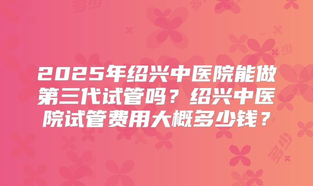 2025年绍兴中医院能做第三代试管吗?绍兴中医院试管费用大概多少钱?