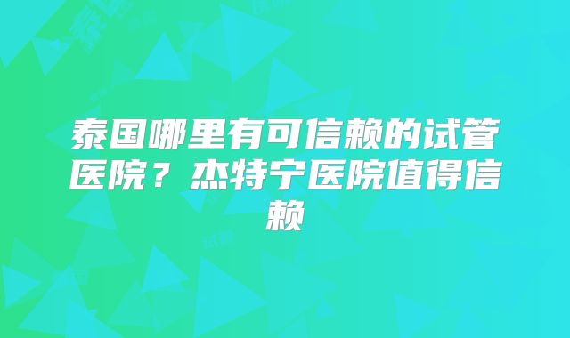 泰国哪里有可信赖的试管医院？杰特宁医院值得信赖