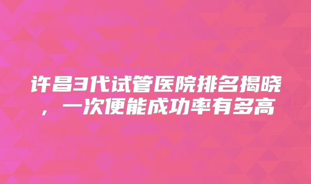 许昌3代试管医院排名揭晓,一次便能成功率有多高