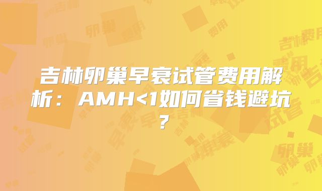 吉林卵巢早衰试管费用解析:AMH<1如何省钱避坑?