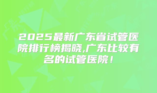 2025最新广东省试管医院排行榜揭晓,广东比较有名的试管医院！