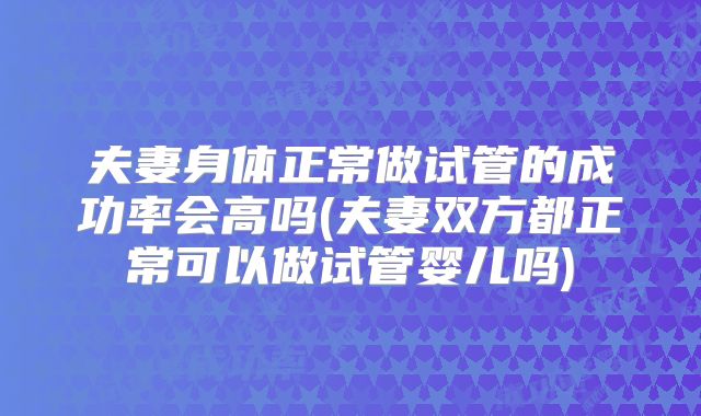 夫妻身体正常做试管的成功率会高吗(夫妻双方都正常可以做试管婴儿吗)