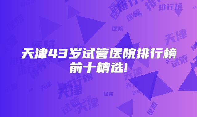 天津43岁试管医院排行榜前十精选!