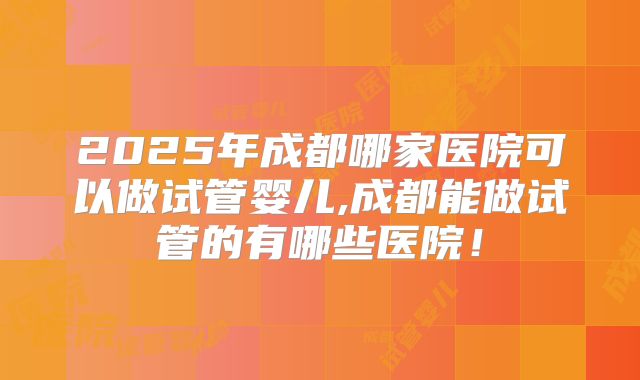 2025年成都哪家医院可以做试管婴儿,成都能做试管的有哪些医院！