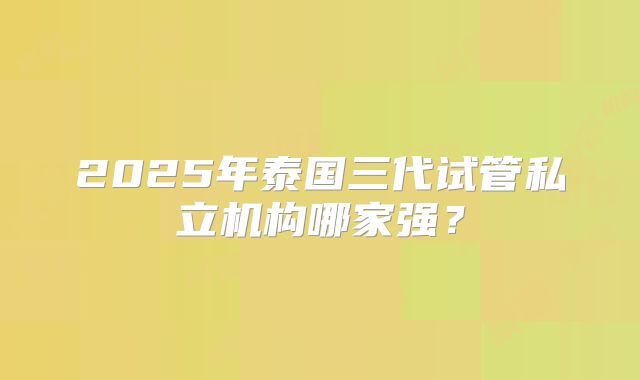 2025年泰国三代试管私立机构哪家强？