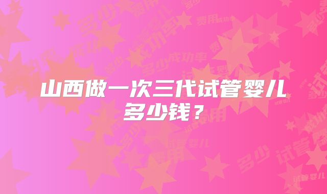 山西做一次三代试管婴儿多少钱?