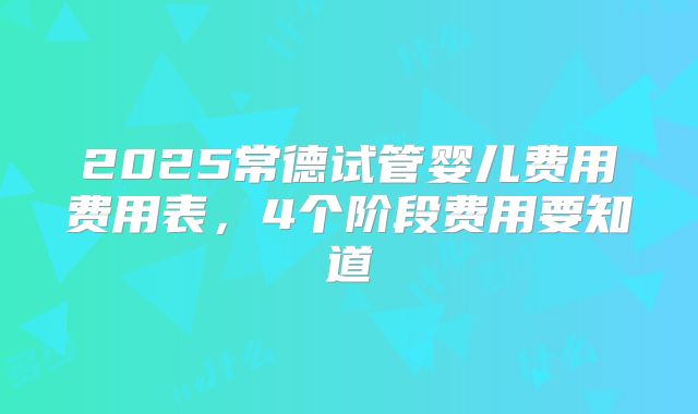2025常德试管婴儿费用费用表,4个阶段费用要知道
