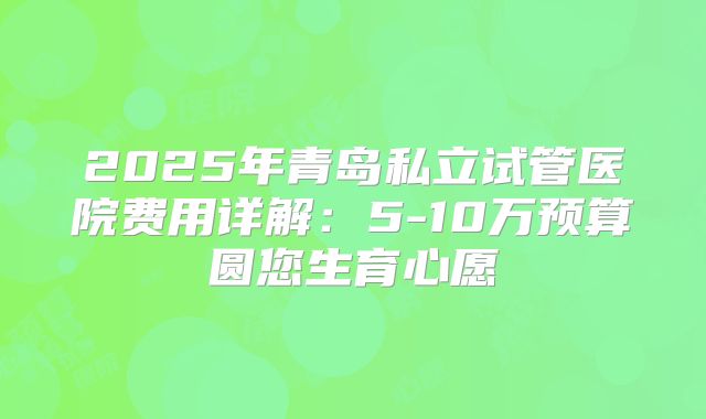 2025年青岛私立试管医院费用详解:5-10万预算圆您生育心愿