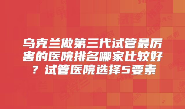乌克兰做第三代试管最厉害的医院排名哪家比较好？试管医院选择5要素
