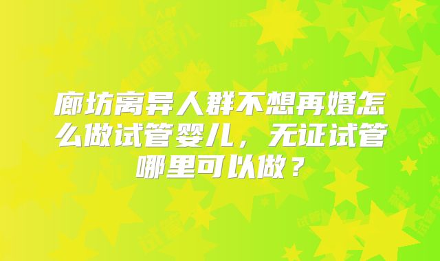 廊坊离异人群不想再婚怎么做试管婴儿，无证试管哪里可以做？