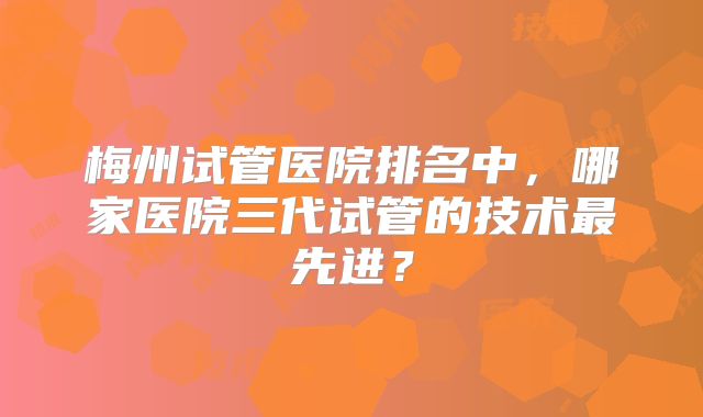 梅州试管医院排名中，哪家医院三代试管的技术最先进？