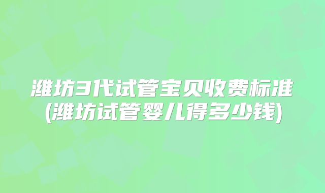 潍坊3代试管宝贝收费标准(潍坊试管婴儿得多少钱)
