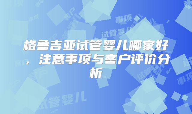 格鲁吉亚试管婴儿哪家好，注意事项与客户评价分析
