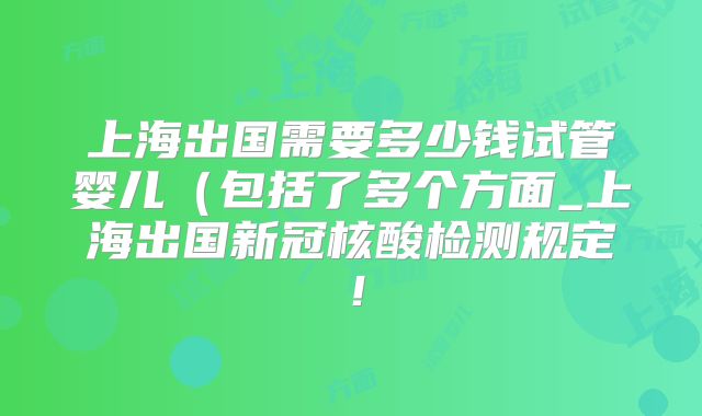 上海出国需要多少钱试管婴儿（包括了多个方面_上海出国新冠核酸检测规定！