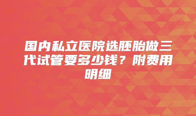 国内私立医院选胚胎做三代试管要多少钱？附费用明细