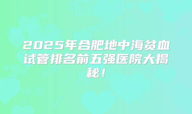 2025年合肥地中海贫血试管排名前五强医院大揭秘！