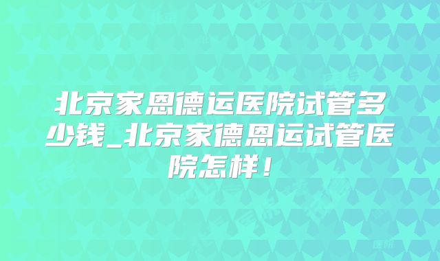 北京家恩德运医院试管多少钱_北京家德恩运试管医院怎样！