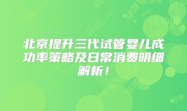 北京提升三代试管婴儿成功率策略及日常消费明细解析！