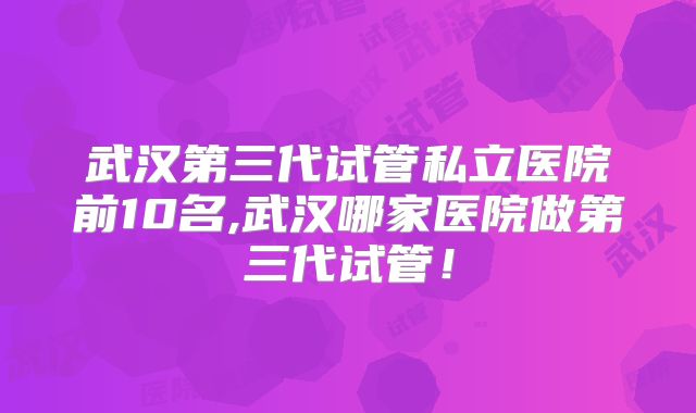 武汉第三代试管私立医院前10名,武汉哪家医院做第三代试管！