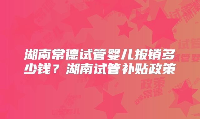 湖南常德试管婴儿报销多少钱？湖南试管补贴政策