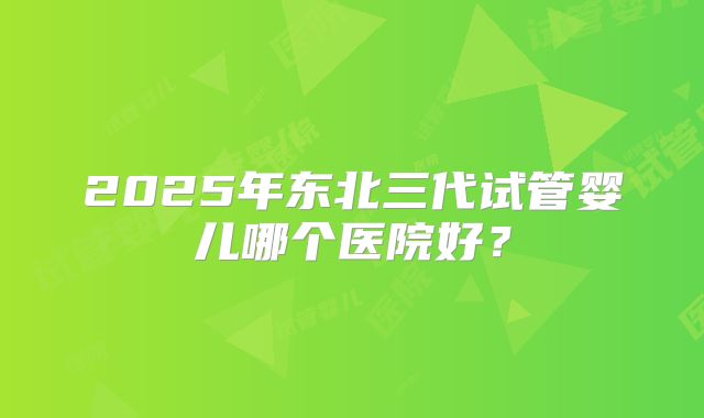 2025年东北三代试管婴儿哪个医院好？