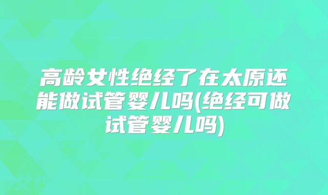 高龄女性绝经了在太原还能做试管婴儿吗(绝经可做试管婴儿吗)