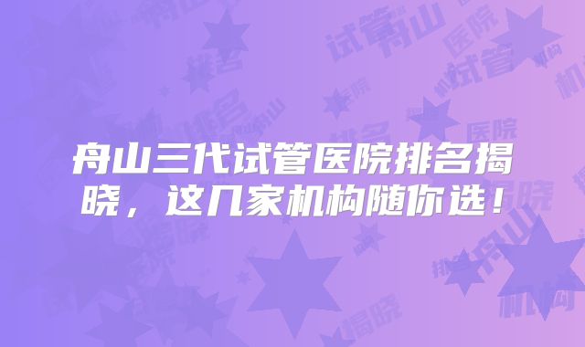 舟山三代试管医院排名揭晓，这几家机构随你选！