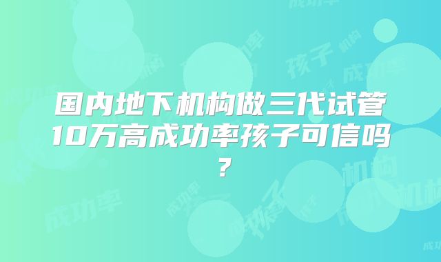 国内地下机构做三代试管10万高成功率孩子可信吗?