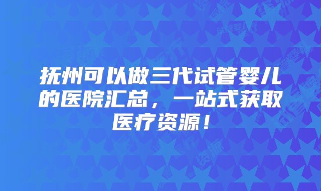 抚州可以做三代试管婴儿的医院汇总，一站式获取医疗资源！