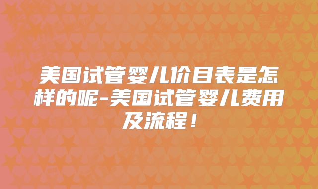 美国试管婴儿价目表是怎样的呢-美国试管婴儿费用及流程!