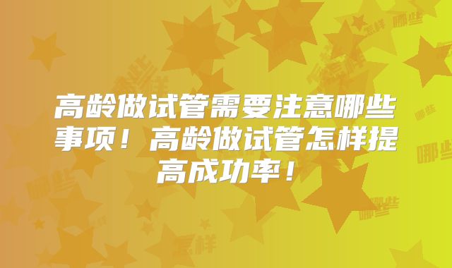 高龄做试管需要注意哪些事项！高龄做试管怎样提高成功率！