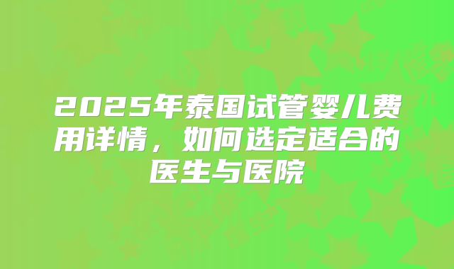 2025年泰国试管婴儿费用详情,如何选定适合的医生与医院
