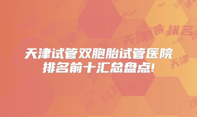 天津试管双胞胎试管医院排名前十汇总盘点!