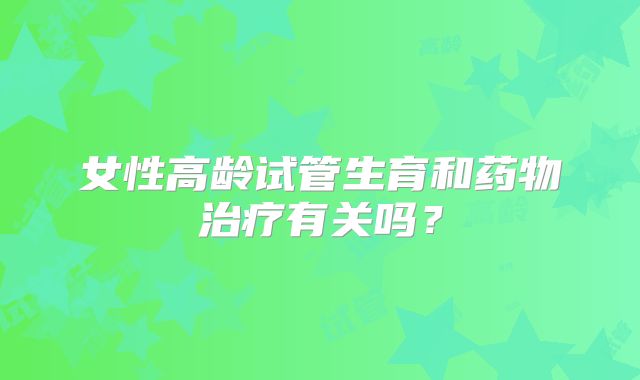 女性高龄试管生育和药物治疗有关吗？