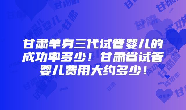 甘肃单身三代试管婴儿的成功率多少！甘肃省试管婴儿费用大约多少！
