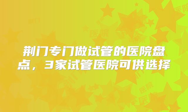 荆门专门做试管的医院盘点，3家试管医院可供选择