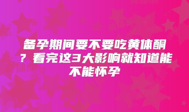 备孕期间要不要吃黄体酮?看完这3大影响就知道能不能怀孕