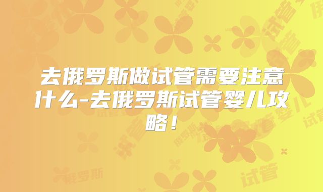 去俄罗斯做试管需要注意什么-去俄罗斯试管婴儿攻略！