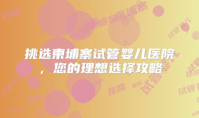 挑选柬埔寨试管婴儿医院，您的理想选择攻略