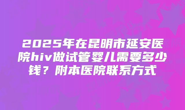 2025年在昆明市延安医院hiv做试管婴儿需要多少钱？附本医院联系方式