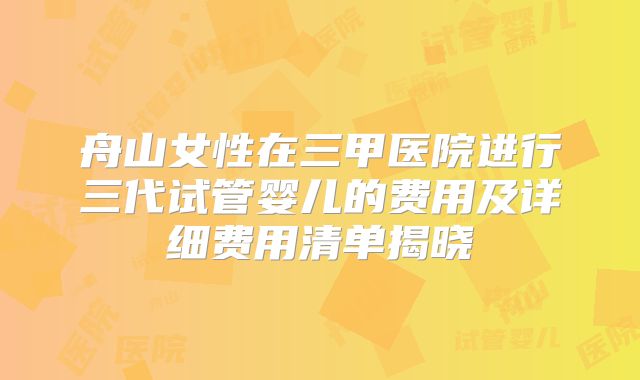 舟山女性在三甲医院进行三代试管婴儿的费用及详细费用清单揭晓