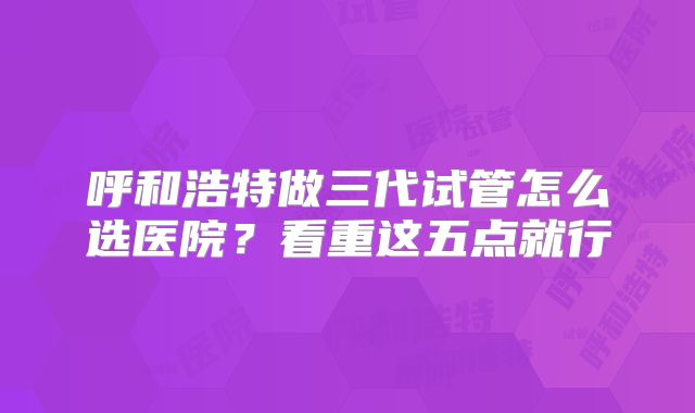 呼和浩特做三代试管怎么选医院？看重这五点就行