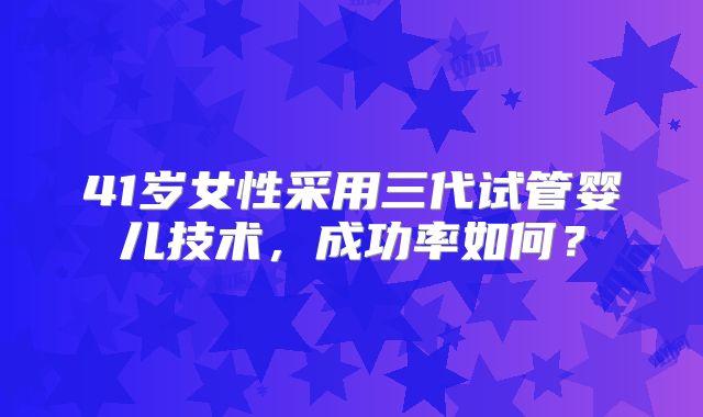 41岁女性采用三代试管婴儿技术，成功率如何？