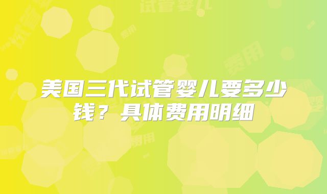 美国三代试管婴儿要多少钱？具体费用明细