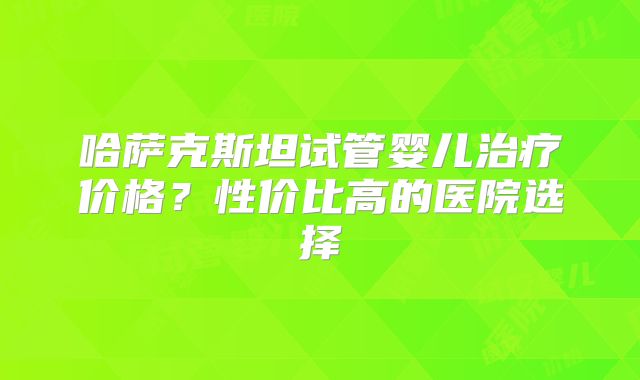 哈萨克斯坦试管婴儿治疗价格？性价比高的医院选择